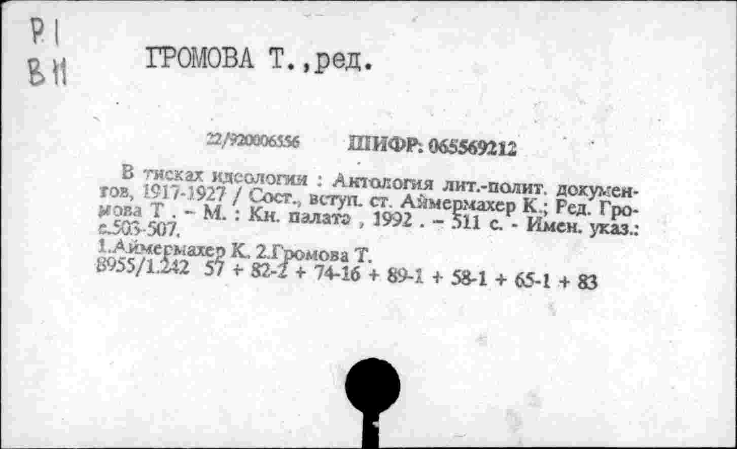 ﻿PI
BH
ГРОМОВА T.,ред.
22/920006556 ШИФР; 065569212
TOB, 1917-I927 / Go^bctwl ст°д? лит‘па™г докухген-мова Т . - М.K^n^iars' 1992*мермахер К; Ред. Гро-c5G> 507.	палата , 1992 . - 511 с. - Имен, указд
агромова Т.
d 55/1.^2 57 «- 82-?+ 74-16 + 89-1 + 58-1 + 65-1 + 83